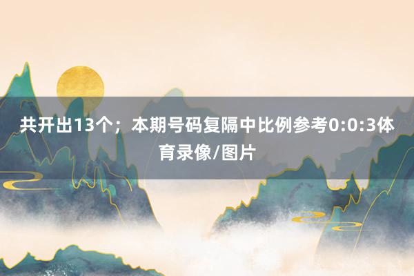 共开出13个；　　本期号码复隔中比例参考0:0:3体育录像/图片