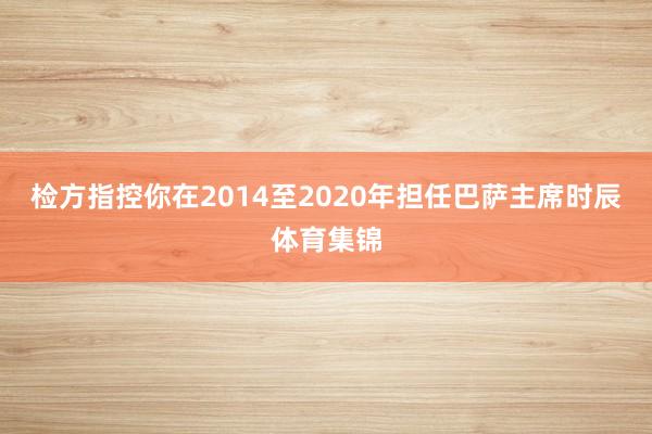 检方指控你在2014至2020年担任巴萨主席时辰体育集锦