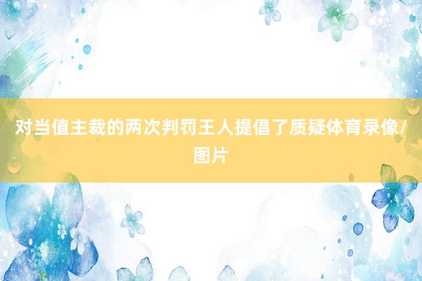 对当值主裁的两次判罚王人提倡了质疑体育录像/图片