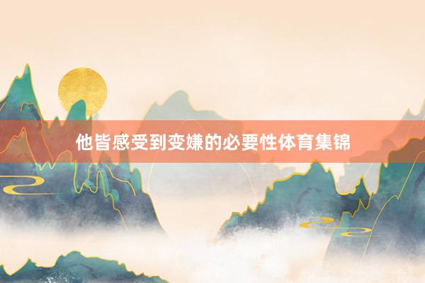 他皆感受到变嫌的必要性体育集锦