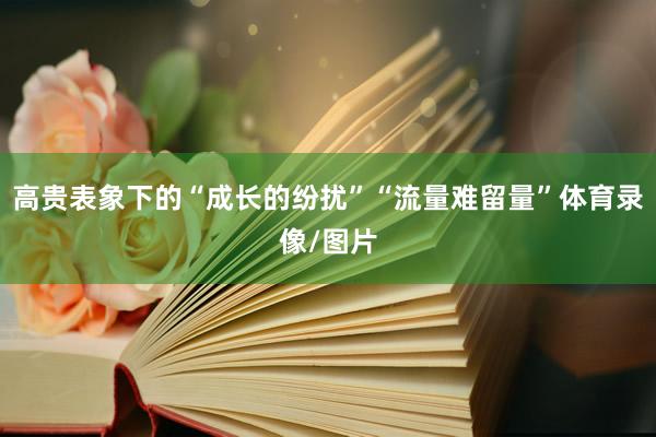 高贵表象下的“成长的纷扰”“流量难留量”体育录像/图片