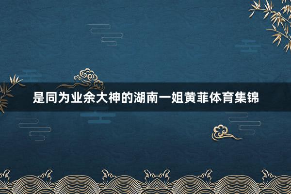 是同为业余大神的湖南一姐黄菲体育集锦