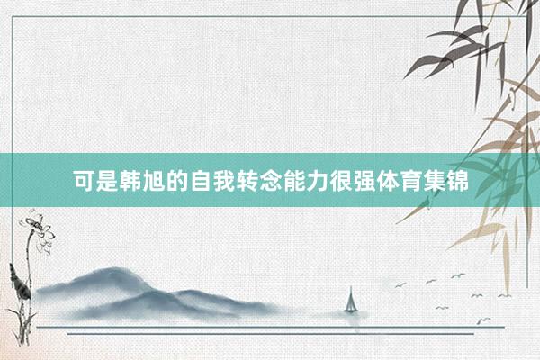 可是韩旭的自我转念能力很强体育集锦