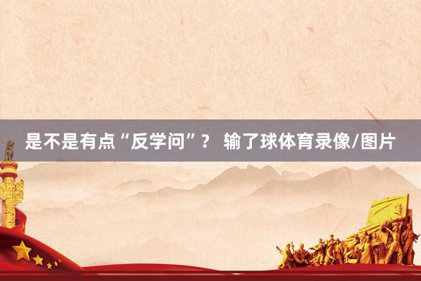 是不是有点“反学问”？ 输了球体育录像/图片