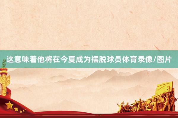 这意味着他将在今夏成为摆脱球员体育录像/图片