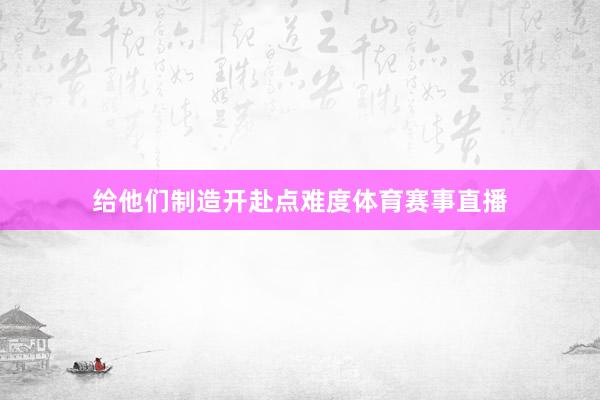 给他们制造开赴点难度体育赛事直播