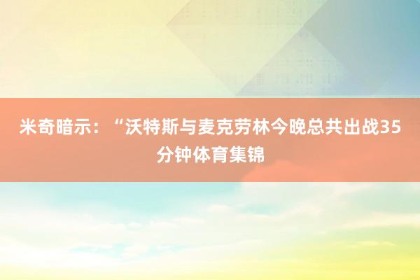 米奇暗示：“沃特斯与麦克劳林今晚总共出战35分钟体育集锦