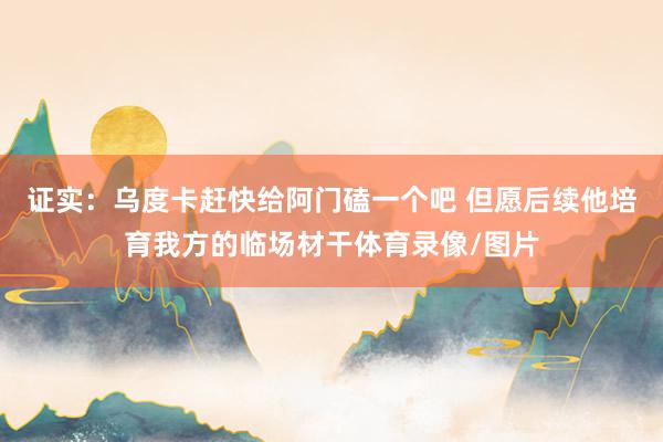 证实：乌度卡赶快给阿门磕一个吧 但愿后续他培育我方的临场材干体育录像/图片