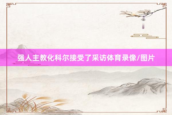 强人主教化科尔接受了采访体育录像/图片