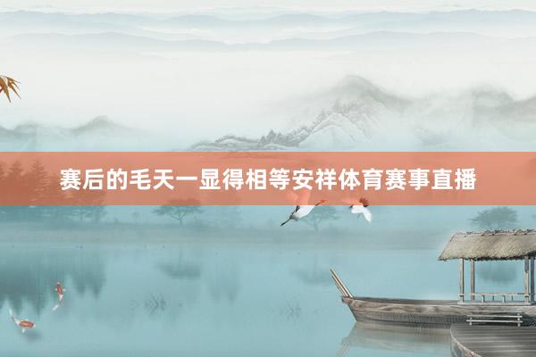 赛后的毛天一显得相等安祥体育赛事直播