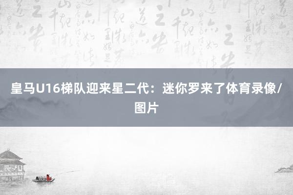皇马U16梯队迎来星二代：迷你罗来了体育录像/图片