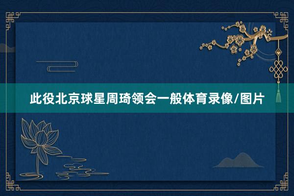 此役北京球星周琦领会一般体育录像/图片