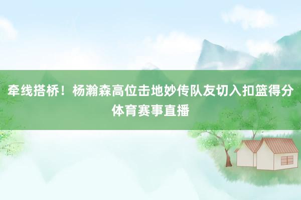 牵线搭桥！杨瀚森高位击地妙传队友切入扣篮得分体育赛事直播