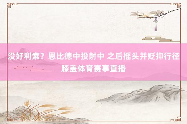 没好利索？恩比德中投射中 之后摇头并贬抑行径膝盖体育赛事直播