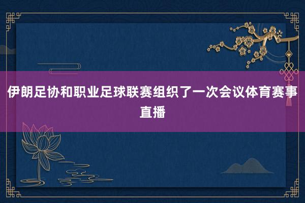 伊朗足协和职业足球联赛组织了一次会议体育赛事直播