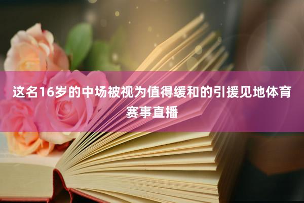 这名16岁的中场被视为值得缓和的引援见地体育赛事直播