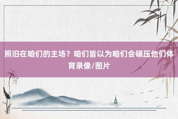 照旧在咱们的主场？咱们皆以为咱们会碾压他们体育录像/图片