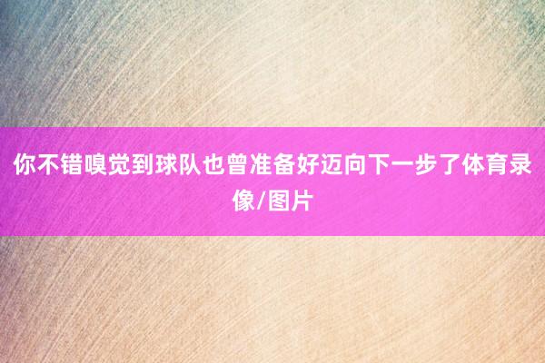 你不错嗅觉到球队也曾准备好迈向下一步了体育录像/图片