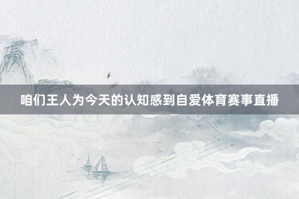咱们王人为今天的认知感到自爱体育赛事直播