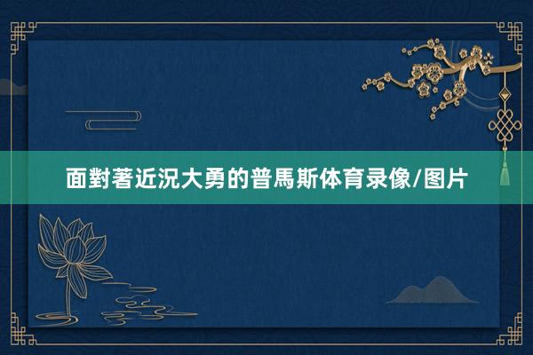 面對著近況大勇的普馬斯体育录像/图片