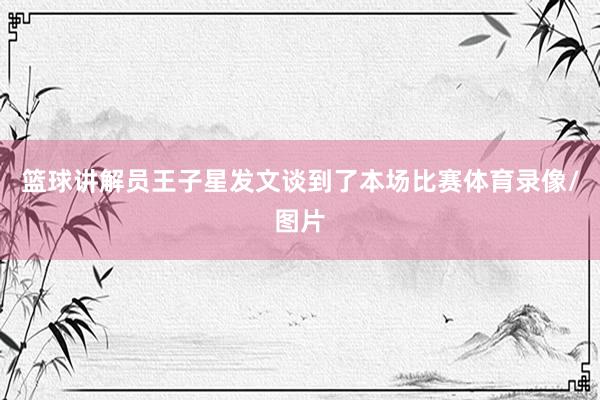 篮球讲解员王子星发文谈到了本场比赛体育录像/图片