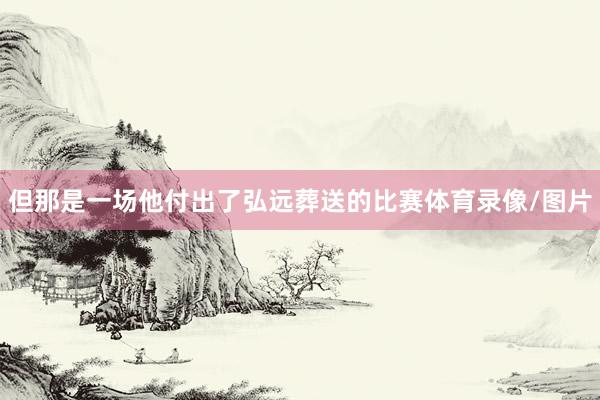 但那是一场他付出了弘远葬送的比赛体育录像/图片