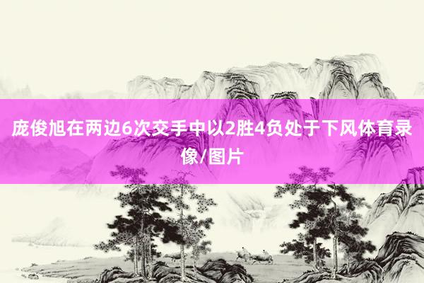 庞俊旭在两边6次交手中以2胜4负处于下风体育录像/图片