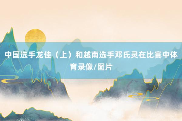 中国选手龙佳（上）和越南选手邓氏灵在比赛中体育录像/图片