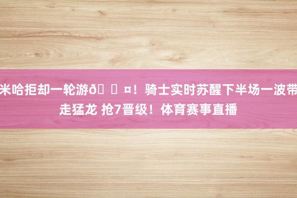 米哈拒却一轮游😤！骑士实时苏醒下半场一波带走猛龙 抢7晋级！体育赛事直播