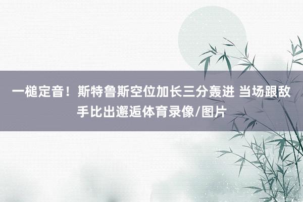 一槌定音！斯特鲁斯空位加长三分轰进 当场跟敌手比出邂逅体育录像/图片