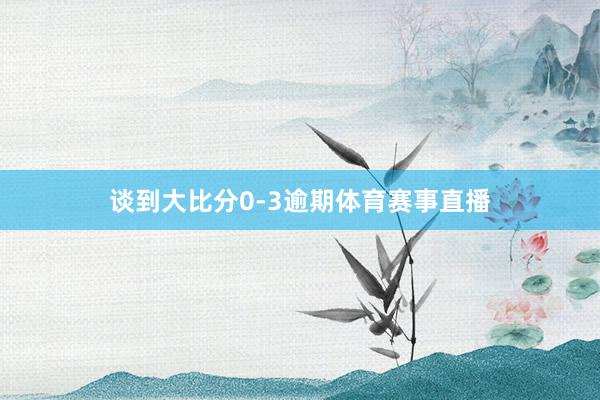 谈到大比分0-3逾期体育赛事直播