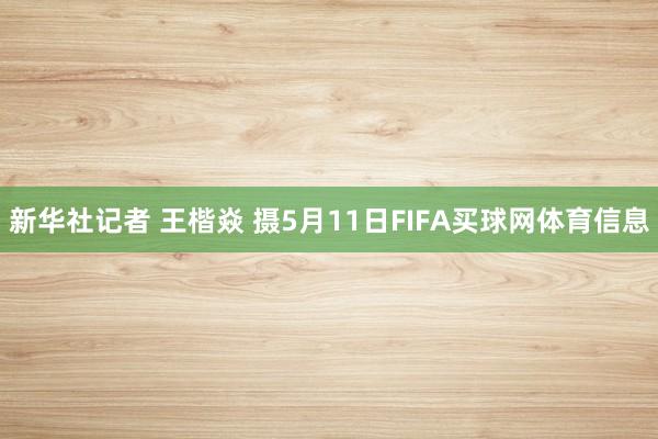 新华社记者 王楷焱 摄5月11日FIFA买球网体育信息