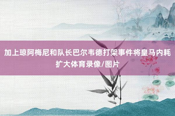 加上琼阿梅尼和队长巴尔韦德打架事件将皇马内耗扩大体育录像/图片