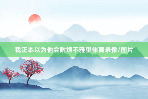 我正本以为他会耐烦不雅望体育录像/图片