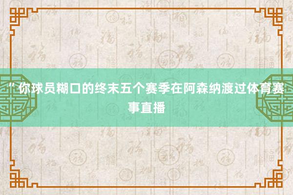 ”你球员糊口的终末五个赛季在阿森纳渡过体育赛事直播