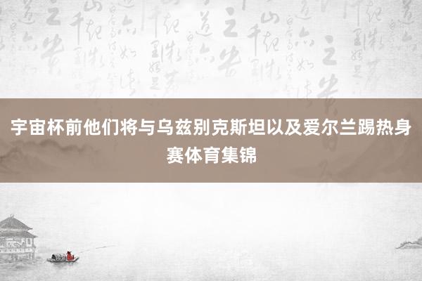宇宙杯前他们将与乌兹别克斯坦以及爱尔兰踢热身赛体育集锦