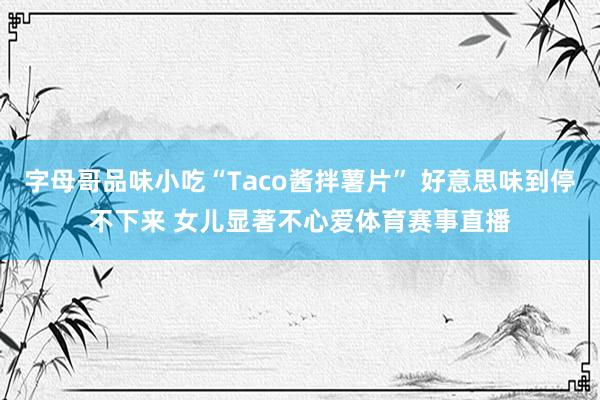 字母哥品味小吃“Taco酱拌薯片” 好意思味到停不下来 女儿显著不心爱体育赛事直播