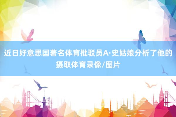 近日好意思国著名体育批驳员A·史姑娘分析了他的摄取体育录像/图片