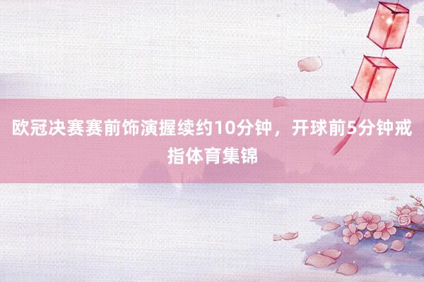欧冠决赛赛前饰演握续约10分钟，开球前5分钟戒指体育集锦