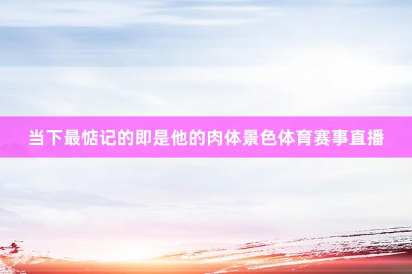 当下最惦记的即是他的肉体景色体育赛事直播