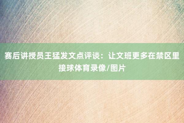 赛后讲授员王猛发文点评谈：让文班更多在禁区里接球体育录像/图片