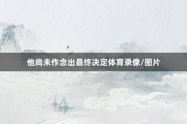 他尚未作念出最终决定体育录像/图片