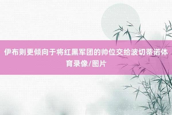 伊布则更倾向于将红黑军团的帅位交给波切蒂诺体育录像/图片
