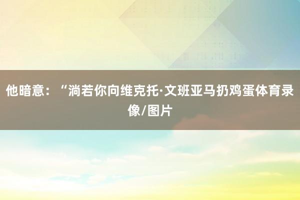 他暗意：“淌若你向维克托·文班亚马扔鸡蛋体育录像/图片