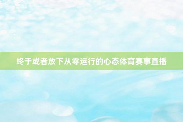 终于或者放下从零运行的心态体育赛事直播
