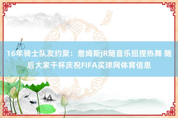 16年骑士队友约聚：詹姆斯JR随音乐扭捏热舞 随后大家干杯庆祝FIFA买球网体育信息