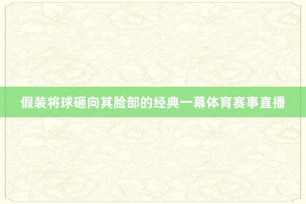 假装将球砸向其脸部的经典一幕体育赛事直播
