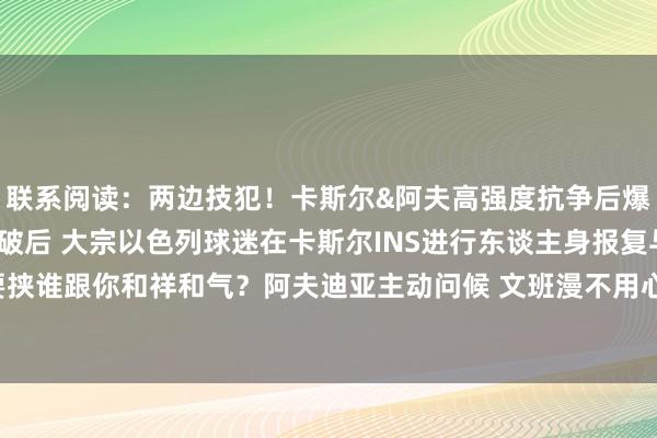 联系阅读：两边技犯！卡斯尔&阿夫高强度抗争后爆发冲破！与阿夫迪亚冲破后 大宗以色列球迷在卡斯尔INS进行东谈主身报复与要挟谁跟你和祥和气？阿夫迪亚主动问候 文班漫不用心冷脸终结执手！    体育集锦