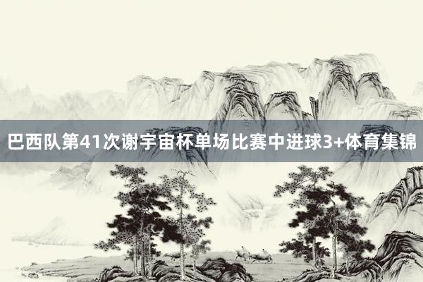 巴西队第41次谢宇宙杯单场比赛中进球3+体育集锦