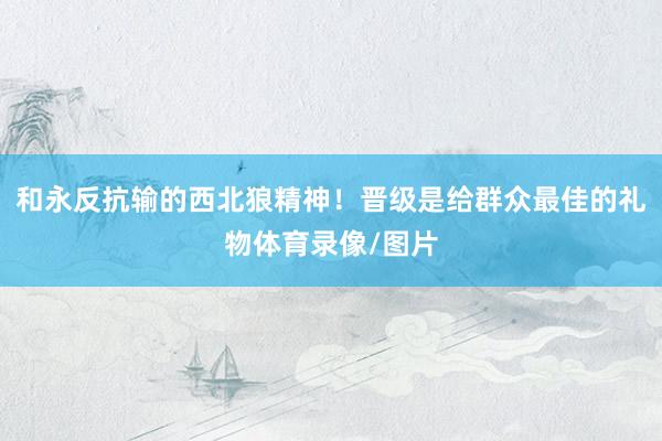 和永反抗输的西北狼精神！晋级是给群众最佳的礼物体育录像/图片